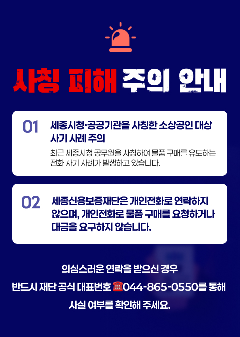 사칭 피해 주의 안내, 세종시청·공공기관을 사칭한 소상공인 대상 사기 사례 주의, 최근 세종시청 공무원을 사칭하여 물품 구매를 유도하는 전화 사기 사례가 발생하고 있습니다.세종신용보증재단은 개인전화로 연락하지 않으며, 개인전화로 물품 구매를 요청하거나 대금을 요구하지 않습니다.  의심스러운 연락을 받으신 경우 반드시 재단 공식 대표번호(044-865-0550)를 통해 사실 여부를 확인해 주세요.